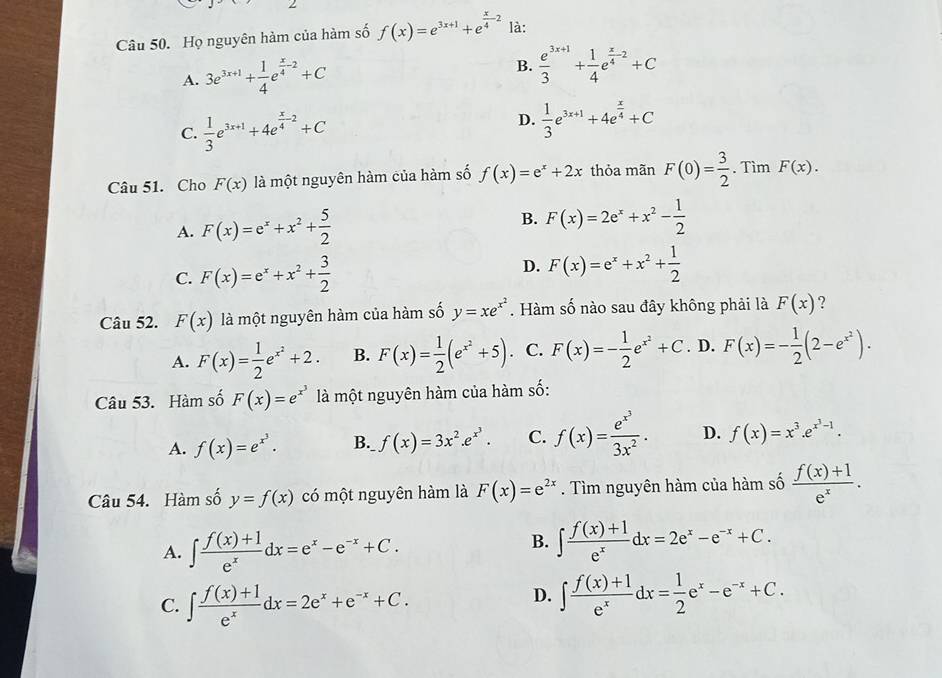 Họ nguyên hàm của hàm số f(x)=e^(3x+1)+e^(frac x)4-2 là:
A. 3e^(3x+1)+ 1/4 e^(frac x)4-2+C B.  (e^(3x+1))/3 + 1/4 e^(frac x)4-2+C
C.  1/3 e^(3x+1)+4e^(frac x)4-2+C
D.  1/3 e^(3x+1)+4e^(frac x)4+C
Câu 51. Cho F(x) là một nguyên hàm của hàm số f(x)=e^x+2x thỏa mãn F(0)= 3/2 . Tìm F(x).
A. F(x)=e^x+x^2+ 5/2 
B. F(x)=2e^x+x^2- 1/2 
C. F(x)=e^x+x^2+ 3/2 
D. F(x)=e^x+x^2+ 1/2 
Câu 52. F(x) là một nguyên hàm của hàm số y=xe^(x^2). Hàm số nào sau đây không phải là F(x) ?
A. F(x)= 1/2 e^(x^2)+2. B. F(x)= 1/2 (e^(x^2)+5) 、 C. F(x)=- 1/2 e^(x^2)+C. D. F(x)=- 1/2 (2-e^(x^2)).
Câu 53. Hàm số F(x)=e^(x^3) là một nguyên hàm của hàm số:
A. f(x)=e^(x^3). B. f(x)=3x^2.e^(x^3). C. f(x)=frac e^(x^3)3x^2. D. f(x)=x^3.e^(x^3)-1.
Câu 54. Hàm số y=f(x) có một nguyên hàm là F(x)=e^(2x). Tìm nguyên hàm của hàm số  (f(x)+1)/e^x .
A. ∈t  (f(x)+1)/e^x dx=e^x-e^(-x)+C.
B. ∈t  (f(x)+1)/e^x dx=2e^x-e^(-x)+C.
C. ∈t  (f(x)+1)/e^x dx=2e^x+e^(-x)+C.
D. ∈t  (f(x)+1)/e^x dx= 1/2 e^x-e^(-x)+C.