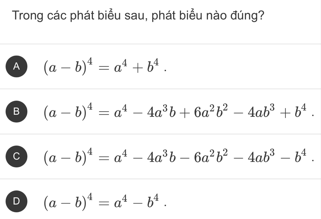 Trong các phát biểu sau, phát biểu nào đúng?
A (a-b)^4=a^4+b^4.
B (a-b)^4=a^4-4a^3b+6a^2b^2-4ab^3+b^4.
C (a-b)^4=a^4-4a^3b-6a^2b^2-4ab^3-b^4.
D (a-b)^4=a^4-b^4.