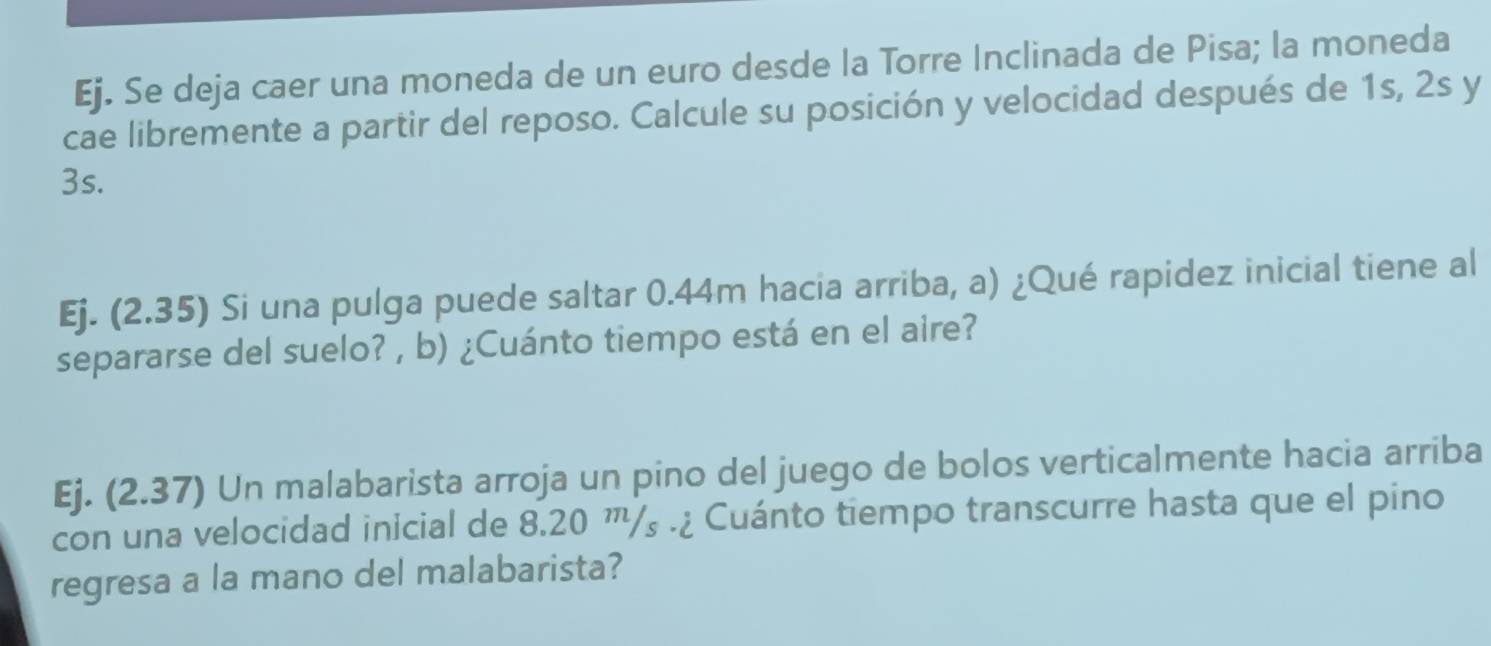 Ej. Se deja caer una moneda de un euro desde la Torre Inclinada de Pisa; la moneda 
cae libremente a partir del reposo. Calcule su posición y velocidad después de 1s, 2s y
3s. 
Ej. (2.35) Si una pulga puede saltar 0.44m hacia arriba, a) ¿Qué rapidez inicial tiene al 
separarse del suelo? , b) ¿Cuánto tiempo está en el aire? 
Ej. (2.37) Un malabarista arroja un pino del juego de bolos verticalmente hacia arriba 
con una velocidad inicial de 8.20 ™'/₃.¿ Cuánto tiempo transcurre hasta que el pino 
regresa a la mano del malabarista?