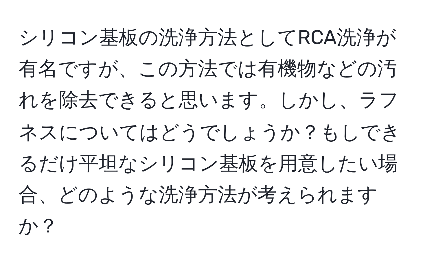 シリコン基板の洗浄方法としてRCA洗浄が有名ですが、この方法では有機物などの汚れを除去できると思います。しかし、ラフネスについてはどうでしょうか？もしできるだけ平坦なシリコン基板を用意したい場合、どのような洗浄方法が考えられますか？