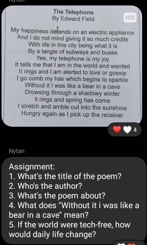 ytan 
The Telephone 
By Edward Field HD 
My happiness defends on an electric appliance 
And I do not mind giving it so much credits 
With life in this city being what it is 
By a tangle of subways and buses 
Yes, my telephone is my joy 
It tells me that I am in the world and wanted 
It rings and I am alerted to love or gossip 
I go comb my hair which begins to sparkle 
Without it I was like a bear in a cave 
Drowsing through a shadowy winter 
It rings and spring has come 
I stretch and amble out into the sunshine 
Hungry again as I pick up the receiver 
4 
Nytan 
Assignment: 
1. What's the title of the poem? 
2. Who's the author? 
3. What's the poem about? 
4. What does "Without it i was like a 
bear in a cave" mean? 
5. If the world were tech-free, how 
would daily life change?
