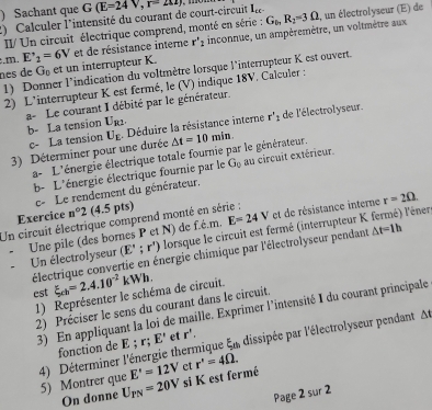 ) Sachant que G(E=24V,r=212J
2)  Calculer l'intensité du courant de court-circuit  n
II/ Un circuit électrique comprend, monté en série : G_1,R_2=3Omega , un électrolyseur (E) de
:.m. E'_2=6V et de résistance interne r'_2 inconnue, un ampèremètre, un voltmètre aux
nes de G_0 et un interrupteur K.
1) Donner l’indication du voltmètre lorsque l'interrupteur K est ouvert.
2) L'interrupteur K est fermé, le (V) indique 18V. Calculer :
a-Le courant I débité par le générateur. b- La tension U_R2.
3) Déterminer pour une durée U_E ,  Déduire la résistance interne r''_1 de l'électrolyseur.
c- La tension △ t=10min.
a- L'énergie électrique totale fournie par le générateur.
b- L'énergie électrique fournie par le G_0 au circuit extérieur.
e- Le rendement du générateur.
Exercice n°2 (4.5 pts)
Un circuit électrique comprend monté en série :
Une pile (des bornes P et N) de f.é.m. E=24V et de résistance interne r=2Omega .
Un électrolyseur (E';r') lorsque le circuit est fermé (interrupteur K. fermé) l'éner
électrique convertie en énergie chimique par l'électrolyseur pendant △ t=1h
est xi _ch=2.4.10^(-2)kWh.
1) Représenter le schéma de circuit.
2) Préciser le sens du courant dans le circuit.
3) En appliquant la loi de maille. Exprimer l'intensité I du courant principale
4) Déterminer l'énergie thermique r;E' et r'. E_t1 , dissipée par l'électrolyseur pendant At
fonction de E :
E'=12V
5) Montrer que U_PN=20V si K est fermé et r'=4Omega .
On donne
Page 2 sur 2