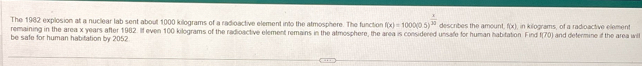 The 1982 explosion at a nuclear lab sent about 1000 killograms of a radioactive element into the atmosphere. The function f(x)=1000(0.5)^ x/30 
remaining in the area x years after 1982. If even 100 kilograms of the radioactive element remains in the atmosphere, the area is considered unsafe for human habitation. Find describes the amount f(x). , in kilograms, of a radioactive element
1(70)
be safe for human habitation by 2052 and defermine if the area wl .