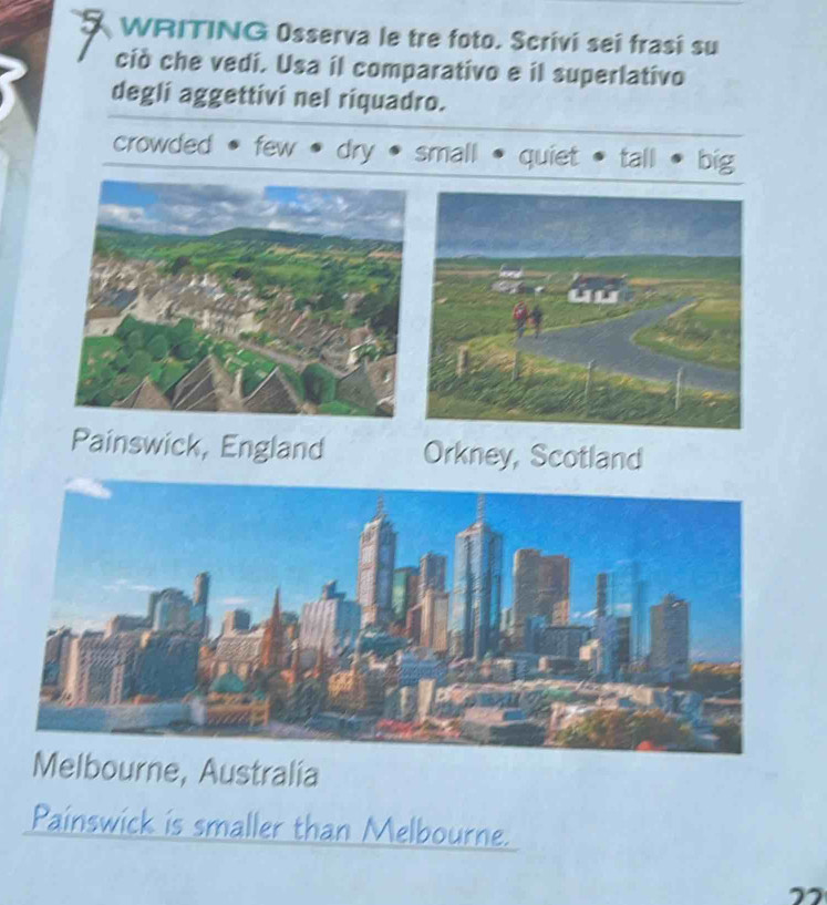 WRITING Osserva le tre foto. Scrivi sei frasi su
ciò che vedi. Usa il comparativo e il superlativo
degli aggettivi nel riquadro.
crowded few dry small quiet tall big
Painswick, England Orkney, Scotland
Melbourne, Australia
Painswick is smaller than Melbourne.
”