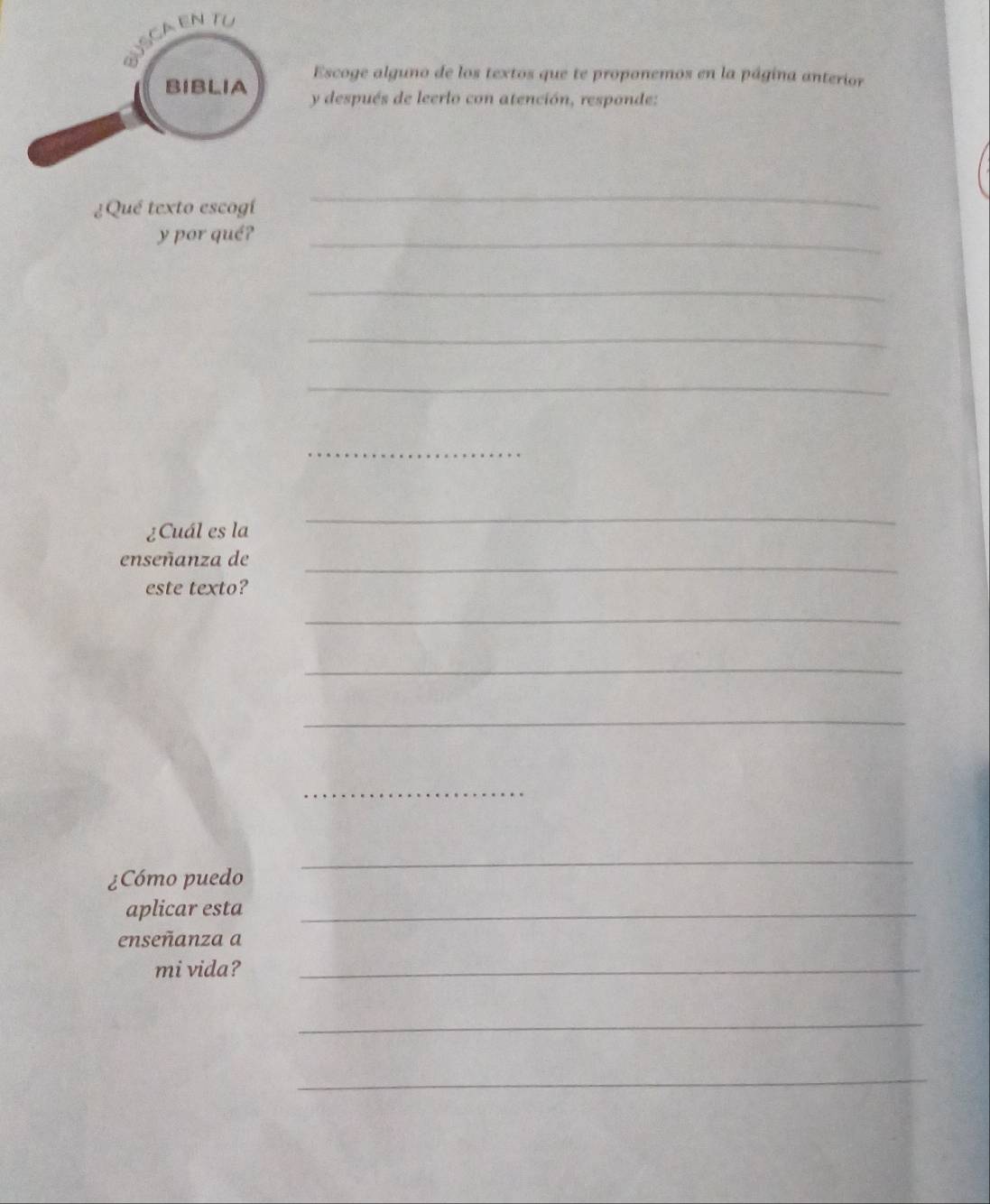 Escoge alguno de los textos que te proponemos en la página anterior 
y después de leerlo con atención, responde: 
¿Qué texto escogí 
_ 
y por qué?_ 
_ 
_ 
_ 
_ 
¿Cuál es la 
_ 
enseñanza de_ 
este texto? 
_ 
_ 
_ 
_ 
¿Cómo puedo 
_ 
aplicar esta_ 
enseñanza a 
mi vida?_ 
_ 
_