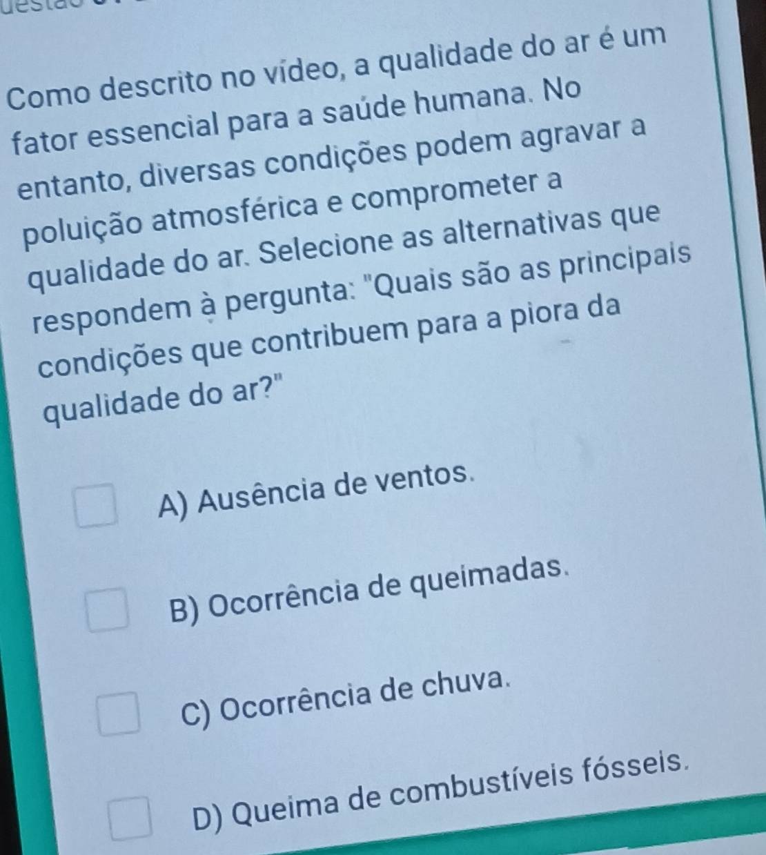 ue
Como descrito no vídeo, a qualidade do ar é um
fator essencial para a saúde humana. No
entanto, diversas condições podem agravar a
poluição atmosférica e comprometer a
qualidade do ar. Selecione as alternativas que
respondem à pergunta: "Quais são as principais
condições que contribuem para a piora da
qualidade do ar?"
A) Ausência de ventos.
B) Ocorrência de queimadas.
C) Ocorrência de chuva.
D) Queima de combustíveis fósseis.