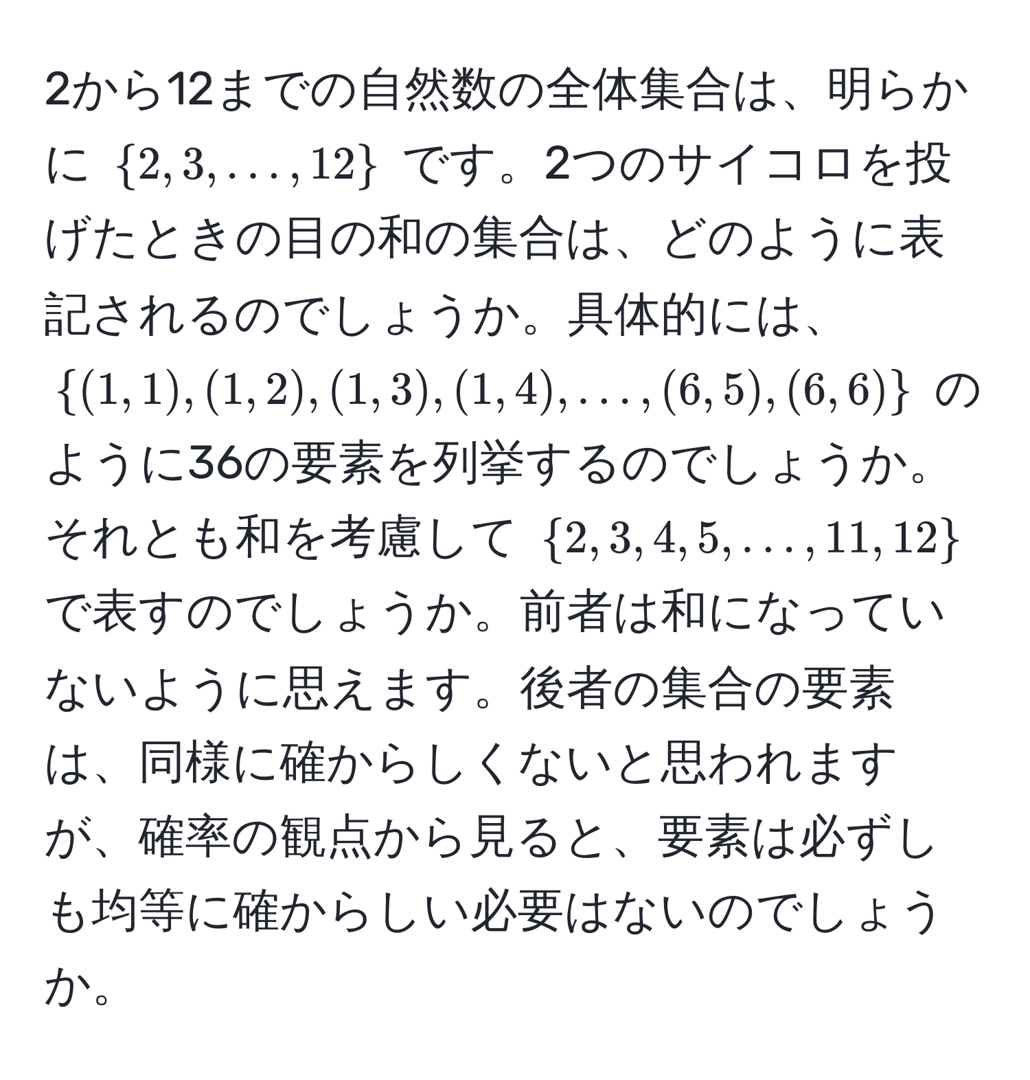 2から12までの自然数の全体集合は、明らかに $2, 3, ..., 12$ です。2つのサイコロを投げたときの目の和の集合は、どのように表記されるのでしょうか。具体的には、$(1,1),(1,2),(1,3),(1,4),...,(6,5),(6,6)$ のように36の要素を列挙するのでしょうか。それとも和を考慮して $2, 3, 4, 5, ..., 11, 12$ で表すのでしょうか。前者は和になっていないように思えます。後者の集合の要素は、同様に確からしくないと思われますが、確率の観点から見ると、要素は必ずしも均等に確からしい必要はないのでしょうか。