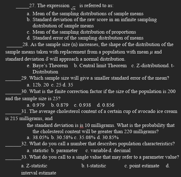 The expression sqrt(n) is referred to as:
a. Mean of the sampling distributions of sample means
b. Standard deviation of the raw score in an infinite sampling
distribution of sample means
c. Mean of the sampling distribution of proportions
d. Standard error of the sampling distribution of means
_28. As the sample size (n) increases, the shape of the distribution of the
sample means taken with replacement from a population with mean μ and
standard deviation δ will approach a normal distribution
e. Baye’s Theorem b. Central limit Theorem c. Z-distributiond. t-
Distribution
_29. Which sample size will give a smaller standard error of the mean?
a. 12b. 20 c. 25 d. 35
_30. What is the finite correction factor if the size of the population is 200
and the sample size is 25?
a. 0.979 b. 0.879 c. 0.938 d. 0.856
_31. The average cholesterol content of a certain cup of avocado ice cream
is 215 milligrams, and
the standard deviation is is 10 milligrams. What is the probability that
the cholesterol content will be greater than 220 milligrams?
a. 38.05% b. 30.58% c. 35.08% d. 30.85%
_32. What do you call a number that describes population characteristics?
a. statistic b. parameter c. variable d. decimal
_33. What do you call to a single value that may refer to a parameter value?
a. Z -statistic b. t-statistic c. point estimate d.
interval estimate