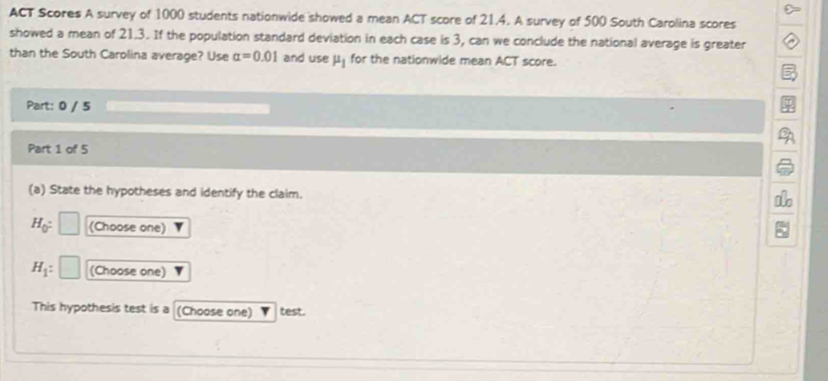 ACT Scores A survey of 1000 students nationwide showed a mean ACT score of 21.4. A survey of 500 South Carolina scores 
showed a mean of 21.3. If the population standard deviation in each case is 3, can we conclude the national average is greater 
than the South Carolina average? Use alpha =0.01 and use mu _1 for the nationwide mean ACT score. 
Part: 0 / 5 
Part 1 of 5 
(a) State the hypotheses and identify the claim.
H_0 : (Choose one)
H_1 : (Choose one) 
This hypothesis test is a (Choose one) test.