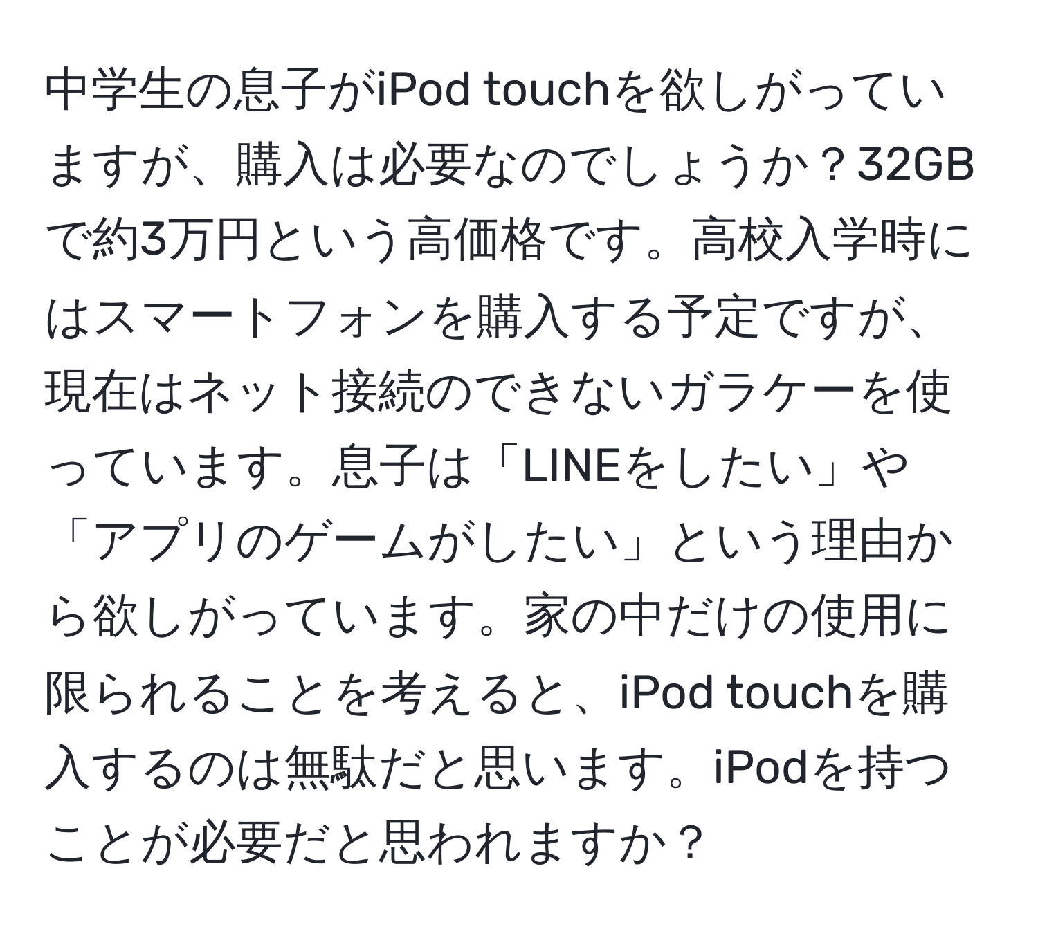 中学生の息子がiPod touchを欲しがっていますが、購入は必要なのでしょうか？32GBで約3万円という高価格です。高校入学時にはスマートフォンを購入する予定ですが、現在はネット接続のできないガラケーを使っています。息子は「LINEをしたい」や「アプリのゲームがしたい」という理由から欲しがっています。家の中だけの使用に限られることを考えると、iPod touchを購入するのは無駄だと思います。iPodを持つことが必要だと思われますか？