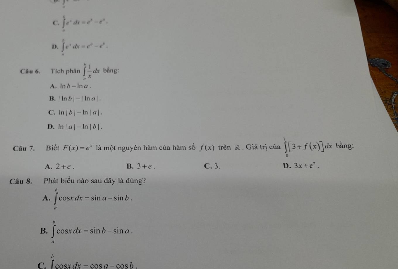 C. ∈tlimits _a^(be^x)dx=e^b-e^a.
D. ∈tlimits _a^(be^x)dx=e^a-e^b. 
Câu 6. Tích phân ∈tlimits _a^(bfrac 1)xdx bằng:
A. ln b-ln a.
B. |ln b|-|ln a|.
C. ln |b|-ln |a|.
D. ln |a|-ln |b|. 
Câu 7. Biết F(x)=e^x là một nguyên hàm của hàm số f(x) trên R. Giá trị của ∈tlimits _0^(1[3+f(x)] dx bằng:
A. 2+e. B. 3+e. C. 3. D. 3x+e^x). 
Câu 8. Phát biểu nào sau đây là đúng?
A. ∈tlimits _a^bcos xdx=sin a-sin b.
B. ∈tlimits _a^bcos xdx=sin b-sin a.
b
C. ∈t cos xdx=cos a-cos b.