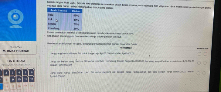 Dalam rangka Hari Guru, sebuah toko pakaian menawarkan diskon besar-besaran pada beberapa item yang akan dijual khusus unfuk pembeli dengan profes 
sebagai guru. Tabel berikut menunjukkan diskon yang berlaku 
Untuk pembelian minimal 2 jenis barang akan mendapatkan tambahan diskon 10%
Siti adalah seorang guru dan akan berbelanja di toko pakaian tersebut. 
Berdasarkan informasi tersebut, tentukan pemyataan benkut bemilai Benar atau Salan 
Pernyataan Benar Salah 
M. RIZKY HIDAYAH Jang yang harus dibayar Siti untuk halga baju Rp150.000,00 adalah Rp60.000.00. 
TES LITERASI Ulang kembalian yang diterima Siti untuk membeli 1 kerudung dengan harga Rp40.000.00 dani uang yang diberikan kepada kasir Rp50.000.00
AN MATEMATIKA adalah Rp10.000.00.
2 3 4 5 6 Uang yang harus dibayarkan oleh Siti unfuk membeli rok dengan harga Rp200:000,00 dan baju dengan harga Rp100.000,00 adalan
8 9 10 11 12 Rp160.000.00
4 15 16 17 18