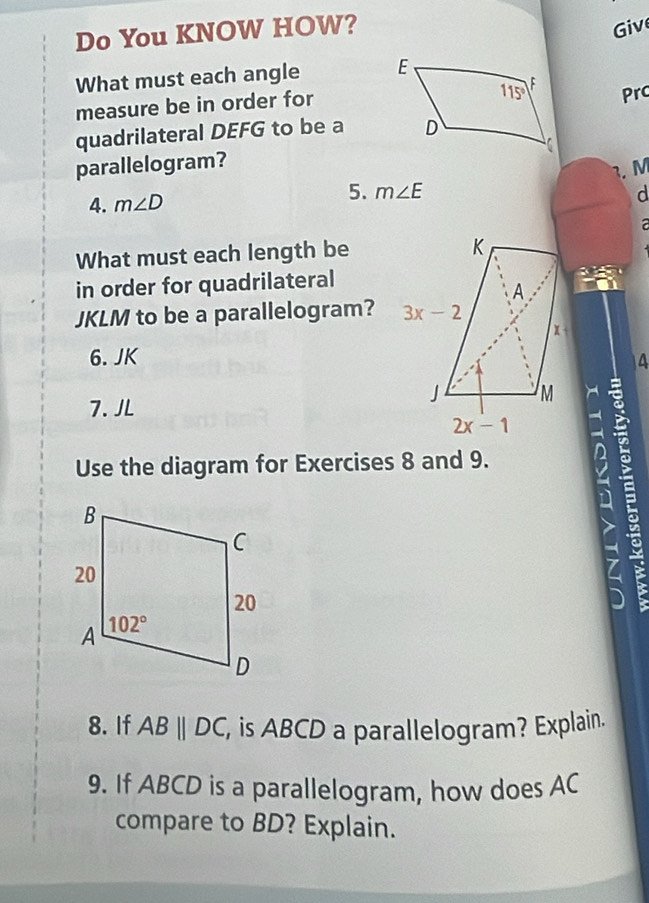 Do You KNOW HOW? Giv
What must each angle 
Prc
measure be in order for
quadrilateral DEFG to be a 
parallelogram?
3. M
5.
4. m∠ D m∠ E
d
What must each length be
in order for quadrilateral
JKLM to be a parallelogram? 
6. JK 4
7. JL
B
Use the diagram for Exercises 8 and 9.
7
8. If ABparallel DC, , is ABCD a parallelogram? Explain.
9. If ABCD is a parallelogram, how does AC
compare to BD? Explain.