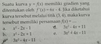 Suatu kurva y=f(x) memiliki gradien yang
ditentukan oleh f'(x)=6x-4. Jika diketahui
kurva tersebut melalui titik (3,4) , maka kurva
tersebut memiliki persamaan f(x)=...
a. x^2-2x-1 A. 3x^2-4x+11
b. x^2-2x+1 e. 3x^2+4x-11
3x^2-4x-11
9.