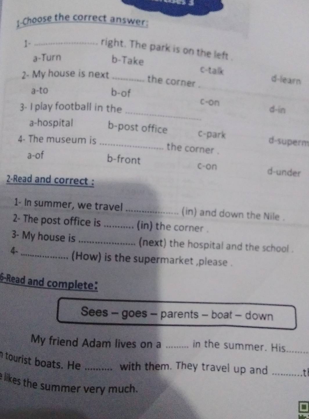 1-Choose the correct answer:
1-_
right. The park is on the left .
a-Turn
b-Take
2- My house is next_
c-talk d-learn
the corner .
a-to b-of
c-on
3- I play football in the d-in
a-hospital
_
_b-post office c-park d-superm
4- The museum is
the corner .
a-of
b-front c-on d-under
2-Read and correct :
1- In summer, we travel _(in) and down the Nile .
2- The post office is _(in) the corner .
3- My house is _(next) the hospital and the school .
4-
_(How) is the supermarket ,please .
6-Read and complete:
Sees - goes - parents - boat - down
My friend Adam lives on a ......... in the summer. His_
tourist boats. He_
with them. They travel up and_
e likes the summer very much.