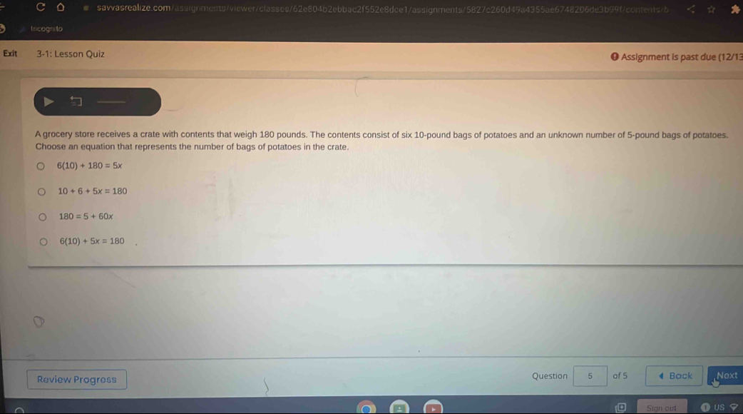 Iricognito
Exit 3-1: Lesson Quiz
Assignment is past due (12/13
A grocery store receives a crate with contents that weigh 180 pounds. The contents consist of six 10-pound bags of potatoes and an unknown number of 5-pound bags of potatoes.
Choose an equation that represents the number of bags of potatoes in the crate.
6(10)+180=5x
10+6+5x=180
180=5+60x
6(10)+5x=180
Review Progress Question 5 of 5 4 Back Noxt
Sian cut US