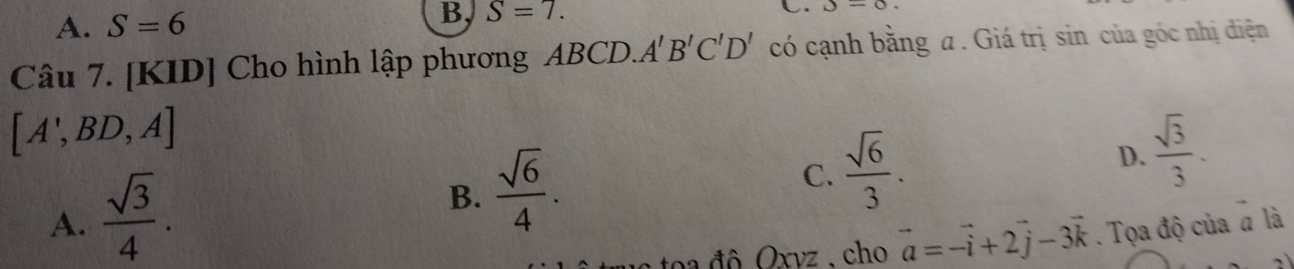 A. S=6
B, S=7. 
L. J=0. 
Câu 7. [KID] Cho hình lập phương ABCD. A'B'C'D' có cạnh bằng a . Giá trị sin của góc nhị diện
[A',BD,A]
B.  sqrt(6)/4 .
C.  sqrt(6)/3 .
D.  sqrt(3)/3 .
A.  sqrt(3)/4 . . Tọa độ của # là
toa đô Oxvz , cho vector a=vector -i+2vector j-3vector k