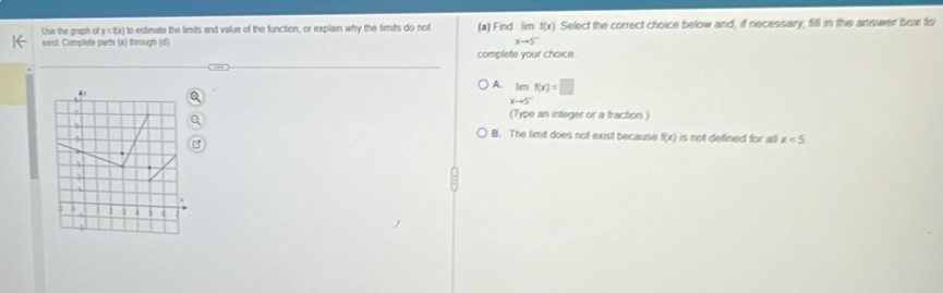 Use the graph of y=f(x) to estimate the limits and value of the function, or explain why the limits do not (a) Find imf(x) Select the correct choice below and, if necessary, filll in the answer bex to
exst. Complate parts (a) through (d)
xto 5^-
complete your choice.
A. limlimits _xto 5^-f(x)=□.
(Type an integer or a fraction )
B. The limit does not exist because f(x) is not defined for all x<5</tex> 
.
a.
3