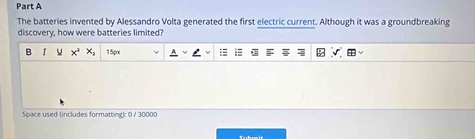 The batteries invented by Alessandro Volta generated the first electric current. Although it was a groundbreaking 
discovery, how were batteries limited? 
B I u X^2X_2 15px 
Space used (includes formatting): 0 / 30000 
Cuhmit