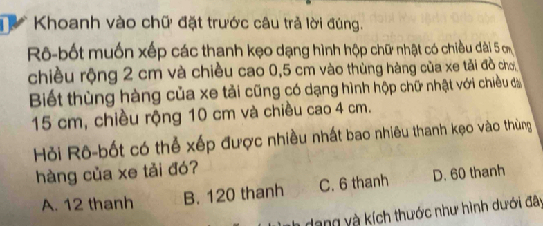 Khoanh vào chữ đặt trước câu trả lời đúng.
Rô-bốt muốn xếp các thanh kẹo dạng hình hộp chữ nhật có chiều dài 5 cm
chiều rộng 2 cm và chiều cao 0,5 cm vào thùng hàng của xe tải đồ chơ
Biết thùng hàng của xe tải cũng có dạng hình hộp chữ nhật với chiều dà
15 cm, chiều rộng 10 cm và chiều cao 4 cm.
Hỏi Rô-bốt có thể xếp được nhiều nhất bao nhiêu thanh kẹo vào thùng
hàng của xe tải đó?
A. 12 thanh B. 120 thanh C. 6 thanh D. 60 thanh
dang và kích thước như hình dưới đây