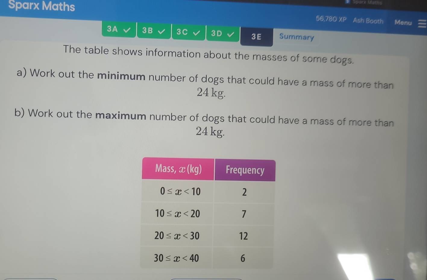 Sparx Maths
# Sparx Maths
56,780* P Ash Booth Menu
3A 3 B 3C 3D 3E Summary
The table shows information about the masses of some dogs.
a) Work out the minimum number of dogs that could have a mass of more than
24 kg.
b) Work out the maximum number of dogs that could have a mass of more than
24 kg.