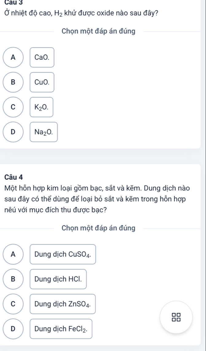 Cau 3
Ở nhiệt độ cao, H_2 khử được oxide nào sau đây?
Chọn một đáp án đúng
A CaO.
B CuO.
C K_2O.
D Na_2O. 
Câu 4
Một hỗn hợp kim loại gồm bạc, sắt và kẽm. Dung dịch nào
sau đây có thể dùng để loại bỏ sắt và kẽm trong hỗn hợp
vêú với mục đích thu được bạc?
Chọn một đáp án đúng
A Dung dịch CuSO₄.
B Dung dịch HCl.
C Dung dịch Z nSO_4.
D Dung dịch FeCl_2.