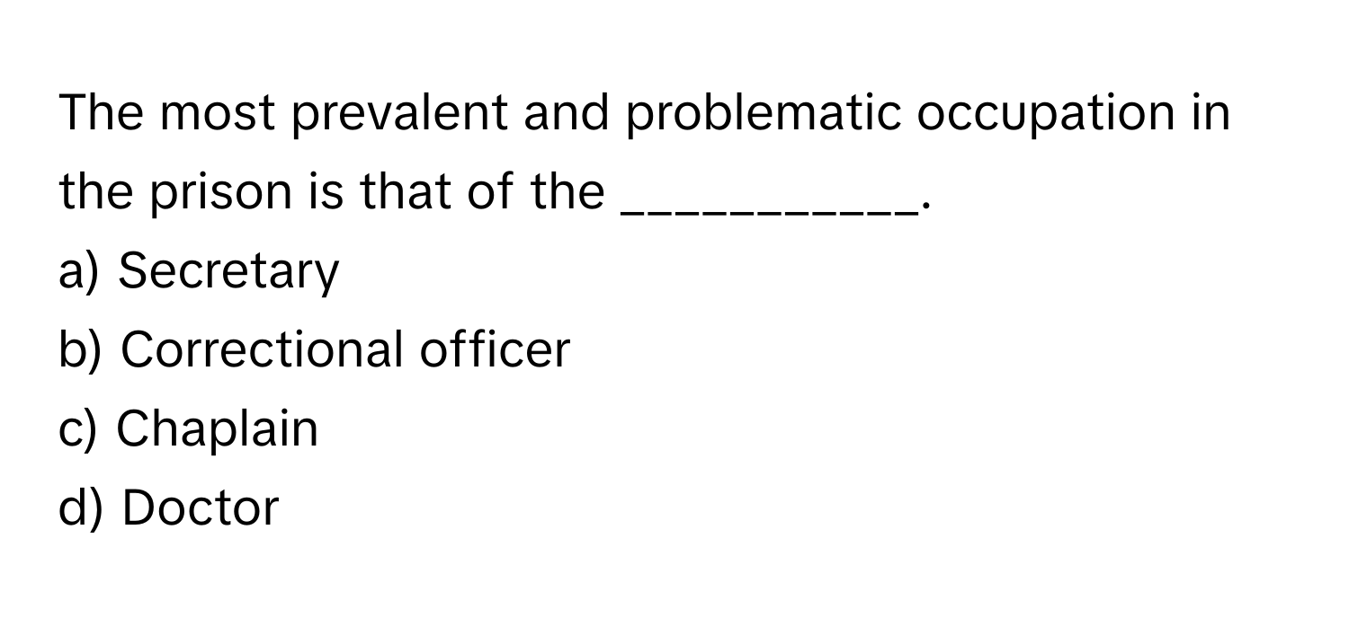 The most prevalent and problematic occupation in the prison is that of the ___________.

a) Secretary 
b) Correctional officer 
c) Chaplain 
d) Doctor