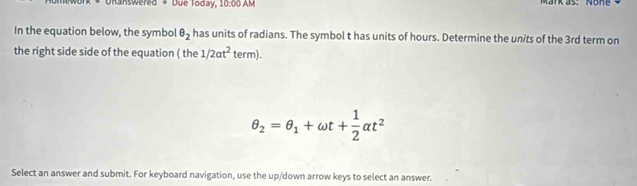 nanswered * Due Today, 10:00 AM Mark as: None 
In the equation below, the symbol θ _2 has units of radians. The symbol t has units of hours. Determine the units of the 3rd term on 
the right side side of the equation ( the 1/2at^2 term).
θ _2=θ _1+omega t+ 1/2 alpha t^2
Select an answer and submit. For keyboard navigation, use the up/down arrow keys to select an answer.