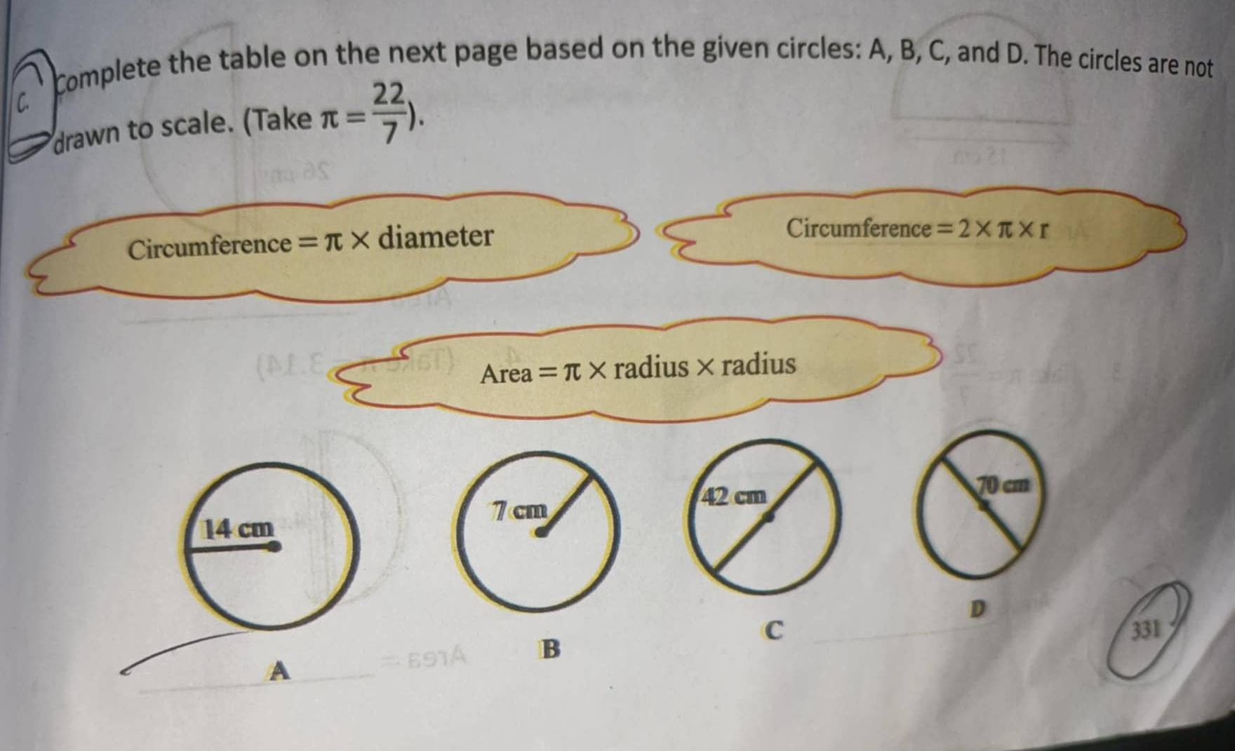 complete the table on the next page based on the given circles: A, B, C, and D. The circles are not 
C. 
drawn to scale. (Take π = 22/7 ). 
Circumference =π * diameter 
Circumference =2* π * r
Area = π × radius× radius
70 cm
14 cm
D 
B 
C 331
A