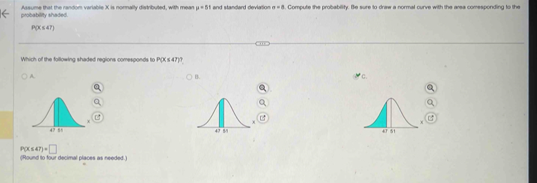 Assume that the random variable X is normally distributed, with mear mu =51 and standard deviation sigma =8. Compute the probability. Be sure to draw a normal curve with the area corresponding to the
probability shaded.
P(X≤ 47)
Which of the following shaded regions corresponds to P(X≤ 47) ?
A. B. * c.

P(X≤ 47)=□
(Round to four decimal places as needed.)