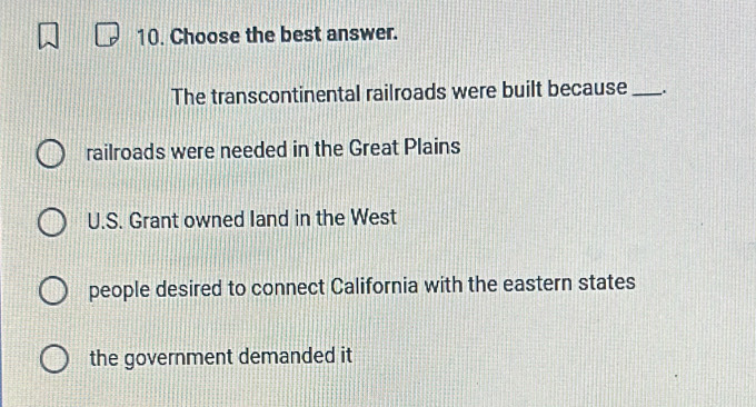 Choose the best answer.
The transcontinental railroads were built because_
railroads were needed in the Great Plains
U.S. Grant owned land in the West
people desired to connect California with the eastern states
the government demanded it