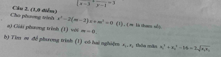 |frac x-3+frac y-1=3
Câu 2. (1,0 điểm) 
Cho phương trình x^2-2(m-2)x+m^2=0 (1) , ( m là tham số). 
a) Giải phương trình (1) với m=0. 
b) Tìm m để phương trình (1) có hai nghiệm x_1, x_2 thỏa mān x_1^(2+x_2^2-16=2sqrt(x_1)x_2)