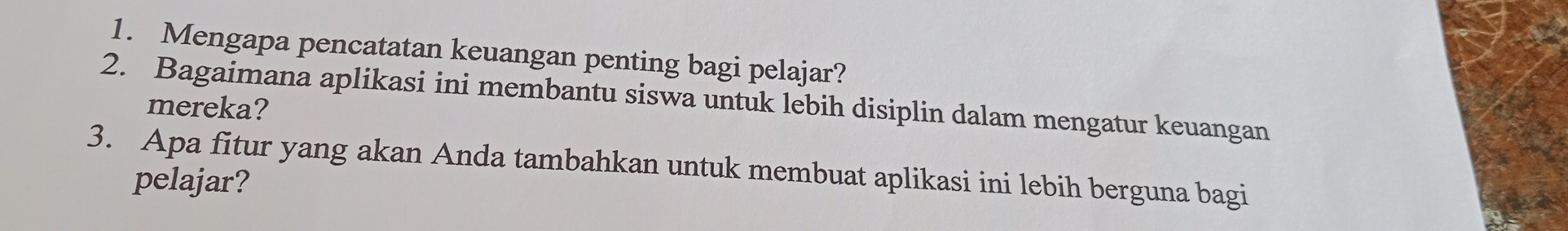 Mengapa pencatatan keuangan penting bagi pelajar? 
2. Bagaimana aplikasi ini membantu siswa untuk lebih disiplin dalam mengatur keuangan 
mereka? 
3. Apa fitur yang akan Anda tambahkan untuk membuat aplikasi ini lebih berguna bagi 
pelajar?