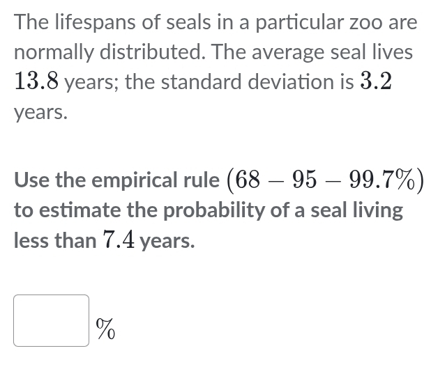 The lifespans of seals in a particular zoo are 
normally distributed. The average seal lives
13.8 years; the standard deviation is 3.2
years. 
Use the empirical rule (68-95-99.7% )
to estimate the probability of a seal living 
less than 7.4 years.
□ %