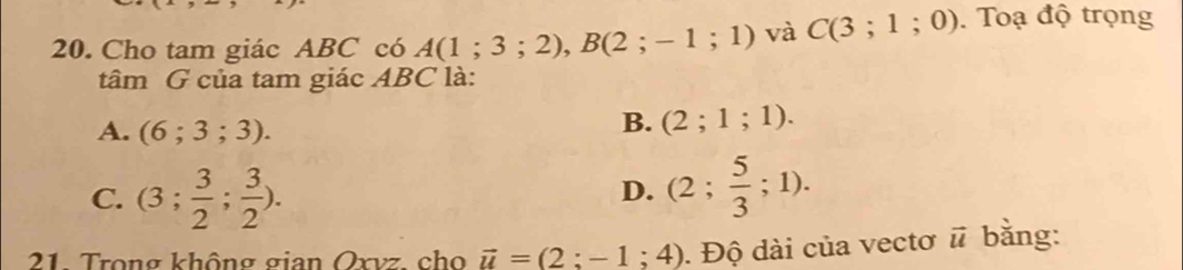 Cho tam giác ABC có A(1;3;2), B(2;-1;1) và C(3;1;0). Toạ độ trọng
tâm G của tam giác ABC là:
A. (6;3;3).
B. (2;1;1).
C. (3; 3/2 ; 3/2 ).
D. (2; 5/3 ;1). 
21 Trong không gian Oxvz cho vector u=(2:-1;4). Độ dài của vectơ vector u bằng: