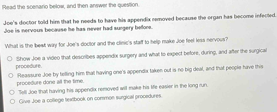 Read the scenario below, and then answer the question.
Joe’s doctor told him that he needs to have his appendix removed because the organ has become infected.
Joe is nervous because he has never had surgery before.
What is the best way for Joe's doctor and the clinic's staff to help make Joe feel less nervous?
Show Joe a video that describes appendix surgery and what to expect before, during, and after the surgical
procedure.
Reassure Joe by telling him that having one's appendix taken out is no big deal, and that people have this
procedure done all the time.
Tell Joe that having his appendix removed will make his life easier in the long run.
Give Joe a college textbook on common surgical procedures.