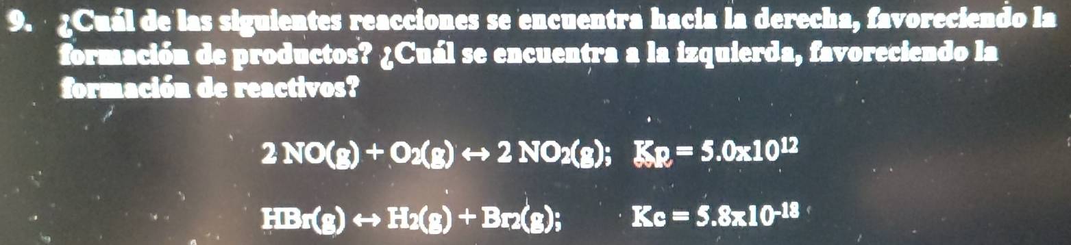 ¿Cuál de las siguientes reacciones se encuentra hacia la derecha, favoreciendo la 
formación de productos? ¿Cuál se encuentra a la izquierda, favoreciendo la 
formación de reactivos?
2NO(g)+O_2(g)rightarrow 2NO_2(g); Kp=5.0* 10^(12)
HBr(g)rightarrow H_2(g)+Br_2(g); Kc=5.8* 10^(-18)