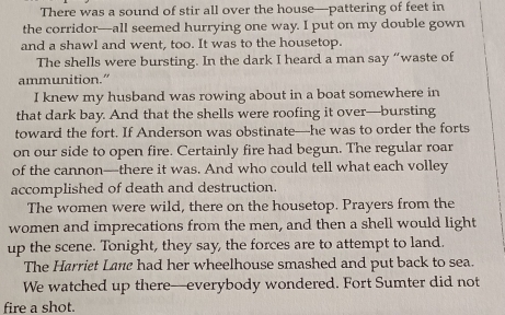 There was a sound of stir all over the house—pattering of feet in 
the corridor—all seemed hurrying one way. I put on my double gown 
and a shawl and went, too. It was to the housetop. 
The shells were bursting. In the dark I heard a man say “waste of 
ammunition." 
I knew my husband was rowing about in a boat somewhere in 
that dark bay. And that the shells were roofing it over—bursting 
toward the fort. If Anderson was obstinate—he was to order the forts 
on our side to open fire. Certainly fire had begun. The regular roar 
of the cannon—there it was. And who could tell what each volley 
accomplished of death and destruction. 
The women were wild, there on the housetop. Prayers from the 
women and imprecations from the men, and then a shell would light 
up the scene. Tonight, they say, the forces are to attempt to land. 
The Harriet Lane had her wheelhouse smashed and put back to sea. 
We watched up there—everybody wondered. Fort Sumter did not 
fire a shot.