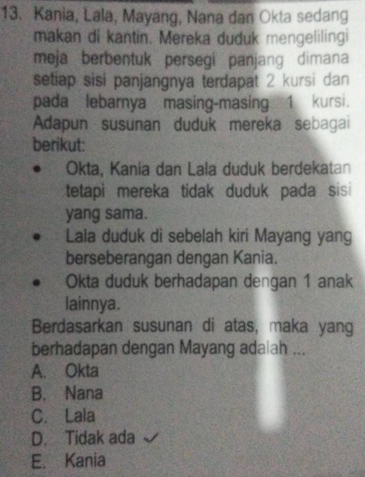 Kania, Lala, Mayang, Nana dan Okta sedang
makan di kantin. Mereka duduk mengelilingi
meja berbentuk persegi panjang dimana
setiap sisi panjangnya terdapat 2 kursi dan
pada lebarnya masing-masing 1 kursi.
Adapun susunan duduk mereka sebagai
berikut:
Okta, Kania dan Lala duduk berdekatan
tetapi mereka tidak duduk pada sisi 
yang sama.
Lala duduk di sebelah kiri Mayang yang
berseberangan dengan Kania.
Okta duduk berhadapan dengan 1 anak
lainnya.
Berdasarkan susunan di atas, maka yang
berhadapan dengan Mayang adalah ...
A. Okta
B. Nana
C. Lala
D. Tidak ada
E. Kania