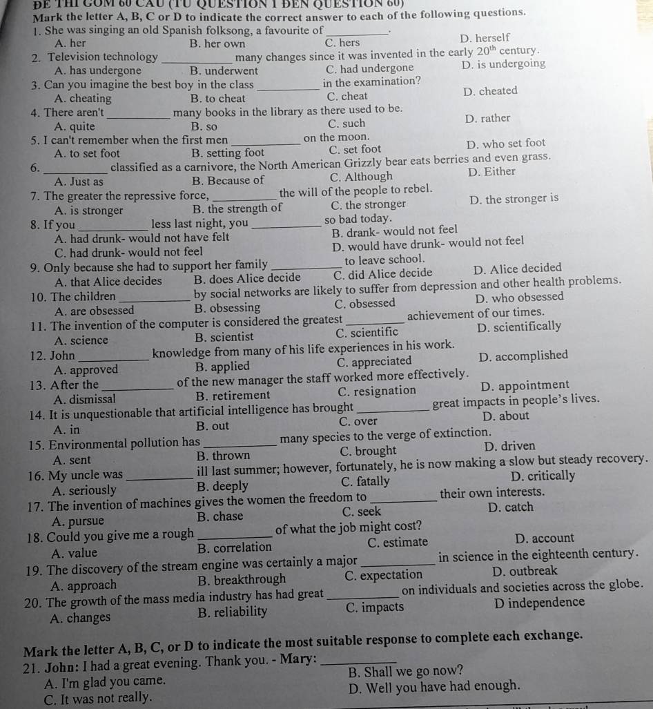 ĐE THị Cóm 80 cău (TU QUEStIon 1 đEn QUEStIon 80)
Mark the letter A, B, C or D to indicate the correct answer to each of the following questions.
1. She was singing an old Spanish folksong, a favourite of _.
A. her B. her own C. hers D. herself
2. Television technology _many changes since it was invented in the early 20^(th) century.
A. has undergone B. underwent C. had undergone D. is undergoing
3. Can you imagine the best boy in the class _in the examination?
A. cheating B. to cheat C. cheat D. cheated
4. There aren't_ many books in the library as there used to be.
A. quite B. so C. such D. rather
5. I can't remember when the first men _on the moon.
A. to set foot B. setting foot C. set foot D. who set foot
6. classified as a carnivore, the North American Grizzly bear eats berries and even grass.
_A. Just as B. Because of C. Although D. Either
7. The greater the repressive force, _the will of the people to rebel.
A. is stronger B. the strength of C. the stronger D. the stronger is
8. If you _less last night, you _so bad today.
A. had drunk- would not have felt B. drank- would not feel
C. had drunk- would not feel D. would have drunk- would not feel
9. Only because she had to support her family _to leave school.
A. that Alice decides B. does Alice decide C. did Alice decide D. Alice decided
10. The children_ by social networks are likely to suffer from depression and other health problems.
A. are obsessed B. obsessing C. obsessed D. who obsessed
11. The invention of the computer is considered the greatest _achievement of our times.
A. science B. scientist C. scientific D. scientifically
12. John_ knowledge from many of his life experiences in his work.
A. approved B. applied C. appreciated D. accomplished
13. After the _of the new manager the staff worked more effectively.
A. dismissal B. retirement C. resignation D. appointment
14. It is unquestionable that artificial intelligence has brought _great impacts in people’s lives.
A. in B. out C. over D. about
15. Environmental pollution has _many species to the verge of extinction.
A. sent B. thrown C. brought D. driven
16. My uncle was _ill last summer; however, fortunately, he is now making a slow but steady recovery.
A. seriously B. deeply C. fatally D. critically
17. The invention of machines gives the women the freedom to_ their own interests.
A. pursue B. chase C. seek D. catch
18. Could you give me a rough _of what the job might cost?
A. value B. correlation C. estimate D. account
19. The discovery of the stream engine was certainly a major _in science in the eighteenth century.
A. approach B. breakthrough C. expectation D. outbreak
20. The growth of the mass media industry has had great _on individuals and societies across the globe.
A. changes B. reliability C. impacts D independence
Mark the letter A, B, C, or D to indicate the most suitable response to complete each exchange.
21. John: I had a great evening. Thank you. - Mary:_
A. I'm glad you came. B. Shall we go now?
C. It was not really. D. Well you have had enough.