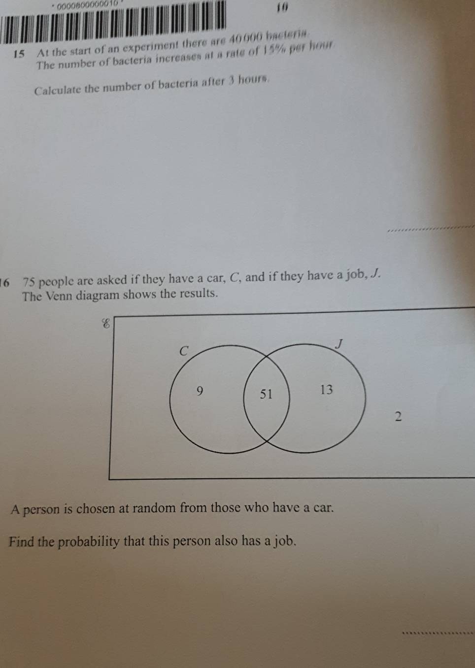 oooo8o00o0010 
1 0
15 At the start of an experiment there are 40000 bacteria 
The number of bacteria increases at a rate of 15% per hour
Calculate the number of bacteria after 3 hours. 
_
16 75 people are asked if they have a car, C, and if they have a job, J. 
The Venn diagram shows the results.
C
J
9 51 13
2
A person is chosen at random from those who have a car. 
Find the probability that this person also has a job. 
_