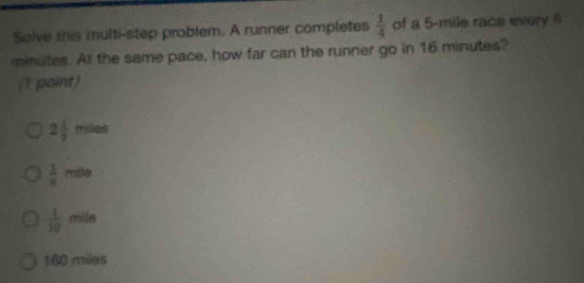 Salve this multi-step problem. A runner completes  1/4  of a 5-mile racs every 6
minutes. At the same pace, how far can the runner go in 16 minutes?
(1 point)
2 1/2  miles
 1/x mθ e
 1/10 mile
160 miles