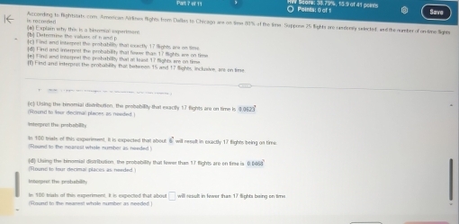 Part ? of 11 Poines: 0 of 1 Save 
According to Rightitats com. Amorican Airknes fights from Dallis to Chicago are on time (90% of the limw. Suppron 25 lights are randenly selected, and the number of on time Snes 
b. rocneded (#) Explain why this is a blanmial experimens 
[b] Datermins the values of h and p (c) Find and intempnel the probabily that carctly 17 Sights are on lime 
[d] Find and imerpret the probability that fower than 17 flights, are on time 
(n) Find wand intorrel the peshability thal at least 17 flights are on time 
(1 Hind and interprol the orobabilit; that between 15 and 17 flights, inclusive, are on time 
(c) Using the binomial distribution, the probability that exactly 17 flights are on time is 0523
(Round to four decimal places as nended.) 
Interprat the probability 
In 100 triats of this experiment. It is expected thatt about 6^2
(Round to the nearest whole number as needed will reselt in exactly 17 flights being on time 
(d) Lhing the binomial distribution, the probability that fewer thas 17 flights are on time is 0.0468
(Round to four decimal places as needed ) 
Interpret the probsbility 
In 100 trials of this experiment. It is expected that about □
(Round to the nearest whole number as needed ) will result in fewer than 17 flights being on time