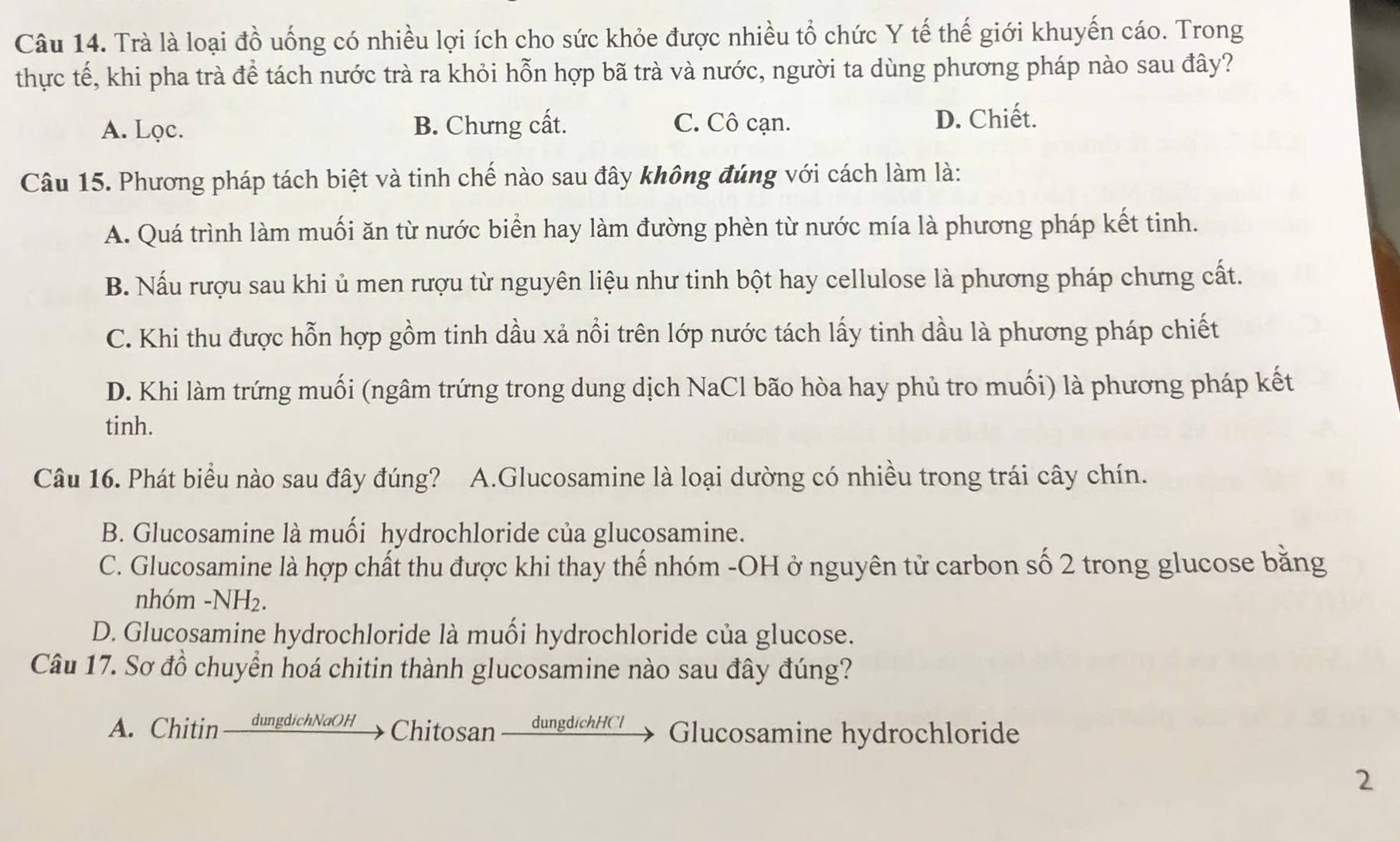 Trà là loại đồ uống có nhiều lợi ích cho sức khỏe được nhiều tổ chức Y tế thế giới khuyến cáo. Trong
thực tế, khi pha trà để tách nước trà ra khỏi hỗn hợp bã trà và nước, người ta dùng phương pháp nào sau đây?
A. Lọc. B. Chưng cất. C. Cô cạn. D. Chiết.
Câu 15. Phương pháp tách biệt và tinh chế nào sau đây không đúng với cách làm là:
A. Quá trình làm muối ăn từ nước biển hay làm đường phèn từ nước mía là phương pháp kết tinh.
B. Nấu rượu sau khi ủ men rượu từ nguyên liệu như tinh bột hay cellulose là phương pháp chưng cất.
C. Khi thu được hỗn hợp gồm tinh dầu xả nổi trên lớp nước tách lấy tinh dầu là phương pháp chiết
D. Khi làm trứng muối (ngâm trứng trong dung dịch NaCl bão hòa hay phủ tro muối) là phương pháp kết
tinh.
Câu 16. Phát biểu nào sau đây đúng? A.Glucosamine là loại dường có nhiều trong trái cây chín.
B. Glucosamine là muối hydrochloride của glucosamine.
C. Glucosamine là hợp chất thu được khi thay thế nhóm -OH ở nguyên tử carbon số 2 trong glucose bằng
nhóm -NH₂.
D. Glucosamine hydrochloride là muối hydrochloride của glucose.
Câu 17. Sơ đồ chuyển hoá chitin thành glucosamine nào sau đây đúng?
A. Chitin dungdichNaOH Chitosan dungdichHCl Glucosamine hydrochloride
2