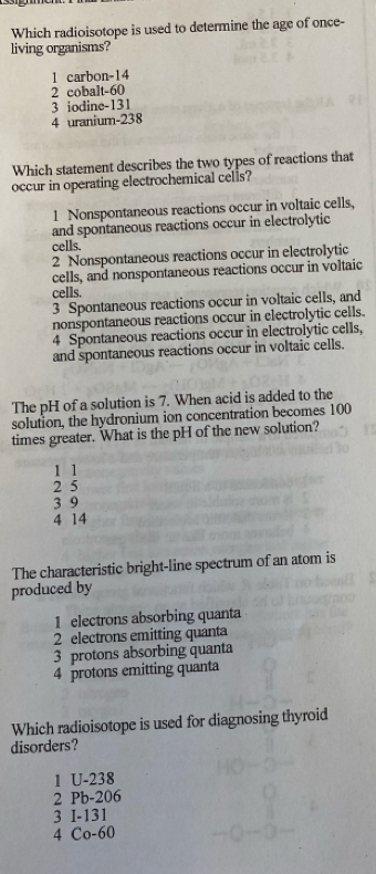 Which radioisotope is used to determine the age of once-
living organisms?
1 carbon -14
2 cobalt -60
3 iodine -131
4 uranium-238
Which statement describes the two types of reactions that
occur in operating electrochemical cells?
1 Nonspontaneous reactions occur in voltaic cells,
and spontaneous reactions occur in electrolytic
cells.
2 Nonspontaneous reactions occur in electrolytic
cells, and nonspontaneous reactions occur in voltaic
cells.
3 Spontaneous reactions occur in voltaic cells, and
nonspontaneous reactions occur in electrolytic cells.
4 Spontaneous reactions occur in electrolytic cells,
and spontaneous reactions occur in voltaic cells.
The pH of a solution is 7. When acid is added to the
solution, the hydronium ion concentration becomes 100
times greater. What is the pH of the new solution?
1 1
2 5
3 9
4 14
The characteristic bright-line spectrum of an atom is
produced by
1 electrons absorbing quanta
2 electrons emitting quanta
3 protons absorbing quanta
4 protons emitting quanta
Which radioisotope is used for diagnosing thyroid
disorders?
1 U-238
2 Pb-206
3 I-131
4 Co- 60