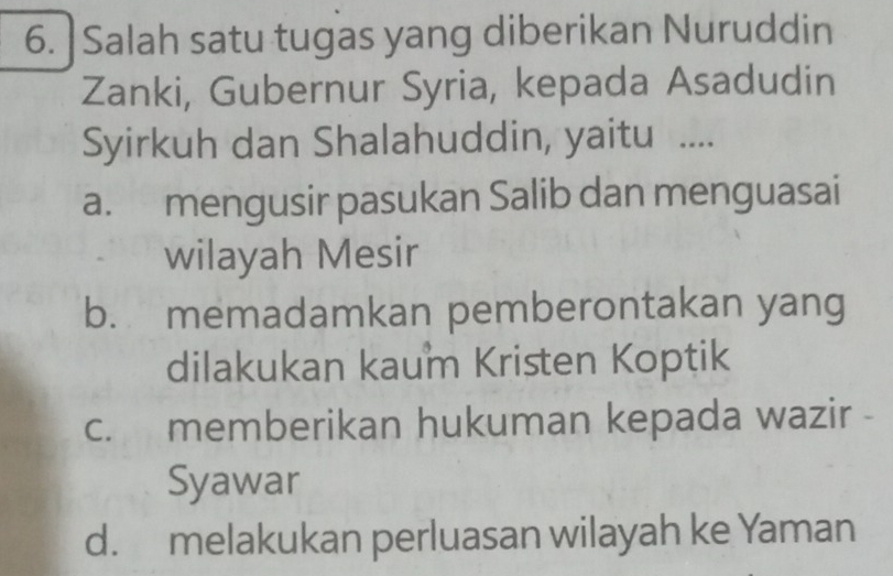 Salah satu tugas yang diberikan Nuruddin
Zanki, Gubernur Syria, kepada Asadudin
Syirkuh dan Shalahuddin, yaitu ....
a. mengusir pasukan Salib dan menguasai
wilayah Mesir
b. memadamkan pemberontakan yang
dilakukan kaum Kristen Koptik
c. memberikan hukuman kepada wazir -
Syawar
d. melakukan perluasan wilayah ke Yaman