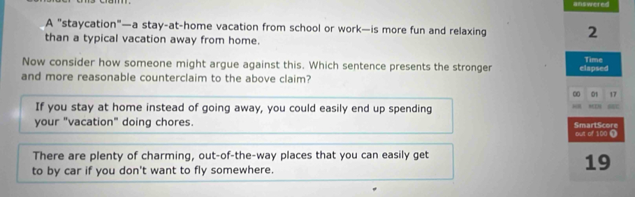 answered
A "staycation"—a stay-at-home vacation from school or work—is more fun and relaxing
than a typical vacation away from home.
2
Now consider how someone might argue against this. Which sentence presents the stronger elapsed Time
and more reasonable counterclaim to the above claim?
00 01 17
If you stay at home instead of going away, you could easily end up spending 6EC
your "vacation" doing chores. SmartScore
out of 100 ①
There are plenty of charming, out-of-the-way places that you can easily get
to by car if you don't want to fly somewhere.
19