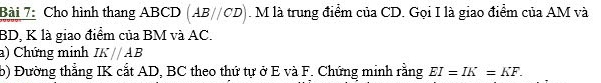 Cho hình thang ABCD (AB//CD). M là trung điểm của CD. Gọi I là giao điểm của AM và
BD, K là giao điểm của BM và AC. 
a) Chứng minh IK//AB
b) Đường thẳng IK cắt AD, BC theo thứ tự ở E và F. Chứng minh rằng EI=IK=KF.