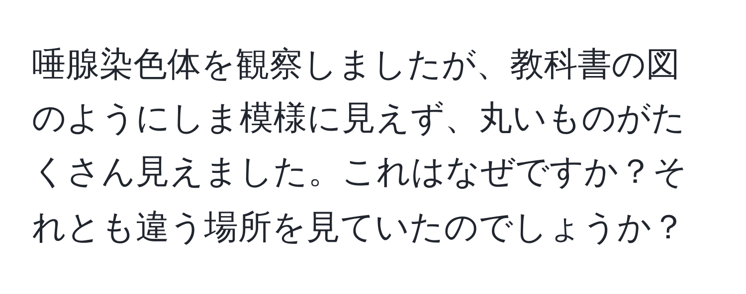 唾腺染色体を観察しましたが、教科書の図のようにしま模様に見えず、丸いものがたくさん見えました。これはなぜですか？それとも違う場所を見ていたのでしょうか？