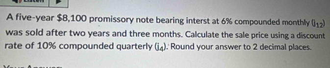 A five-year $8,100 promissory note bearing interst at 6% compounded monthly (j_12)
was sold after two years and three months. Calculate the sale price using a discount 
rate of 10% compounded quarterly (j_4) Round your answer to 2 decimal places.